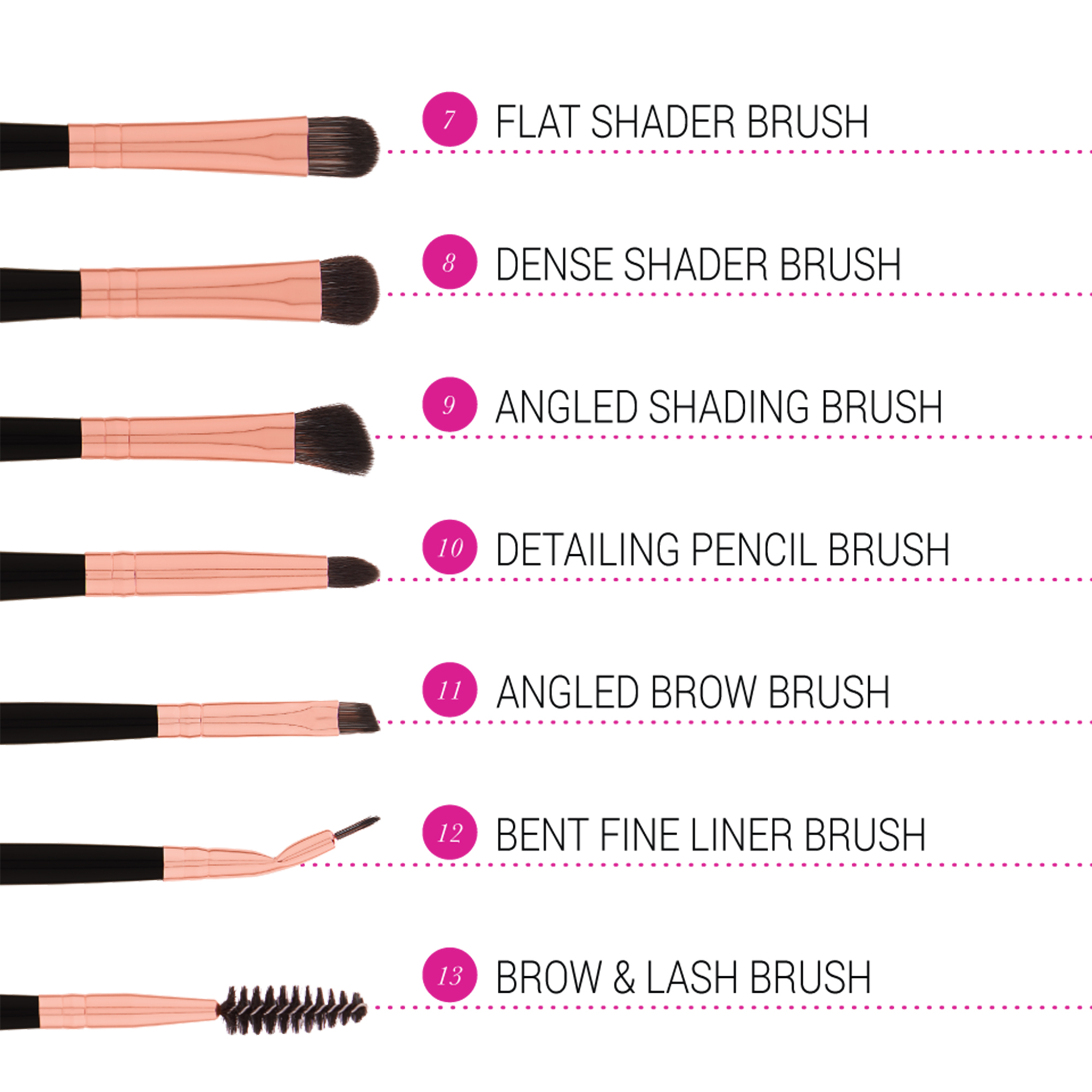 FLAT SHADER BRUSH, DENSE SHADER BRUSH, ANGLED SHADING BRUSH, DETAILING PENCIL BRUSH, ANGLED BROW BRUSH, BENT FINE LINER BRUSH, BROW & LASH BRUSH 